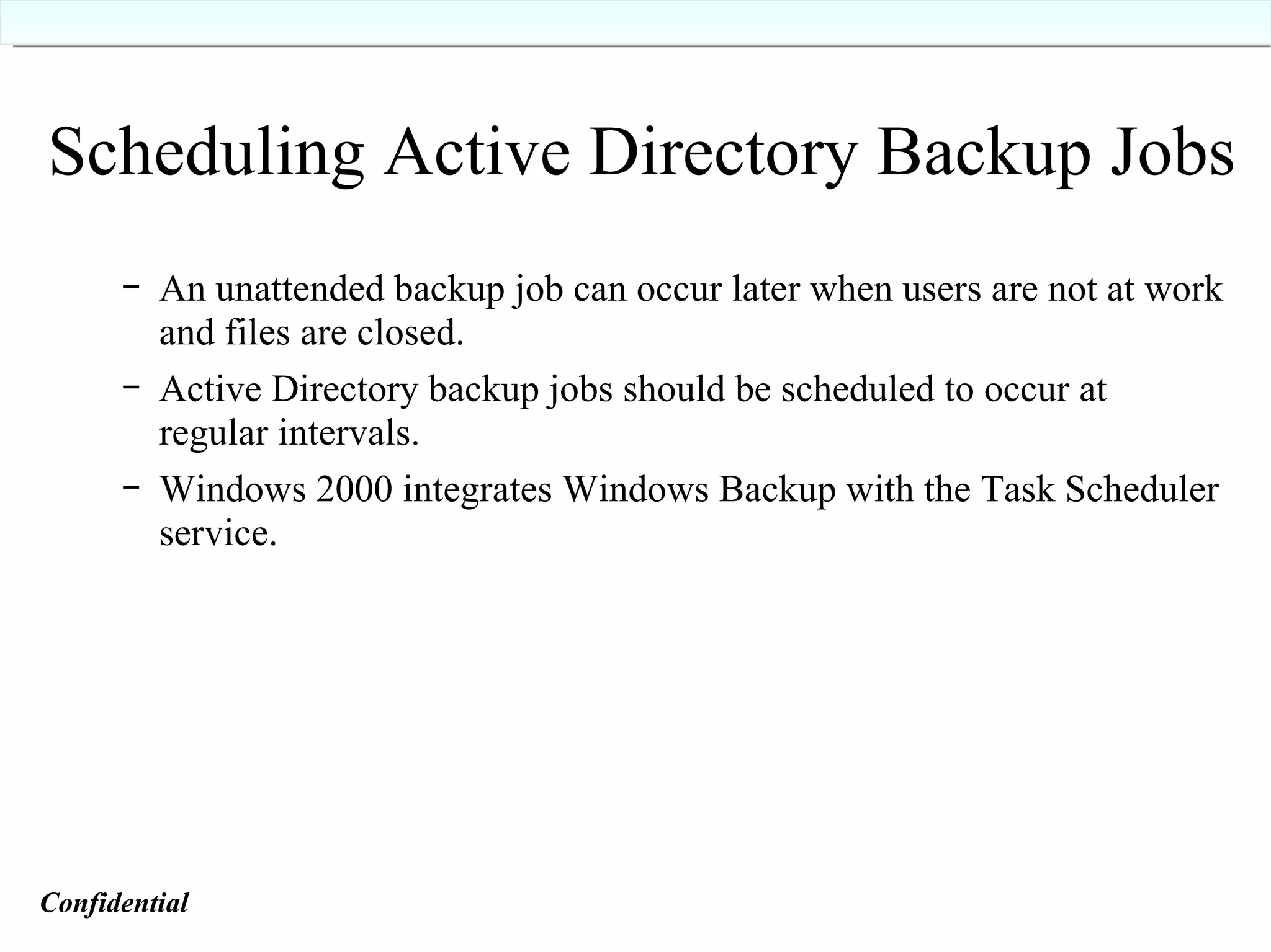Scheduling Active Directory Backup Jobs An unattended backup job can occur later when users are not at work and files are closed. Active Directory backup jobs should be scheduled to occur at regular intervals. Windows 2000 integrates Windows Backup with the Task Scheduler service. Confidential   