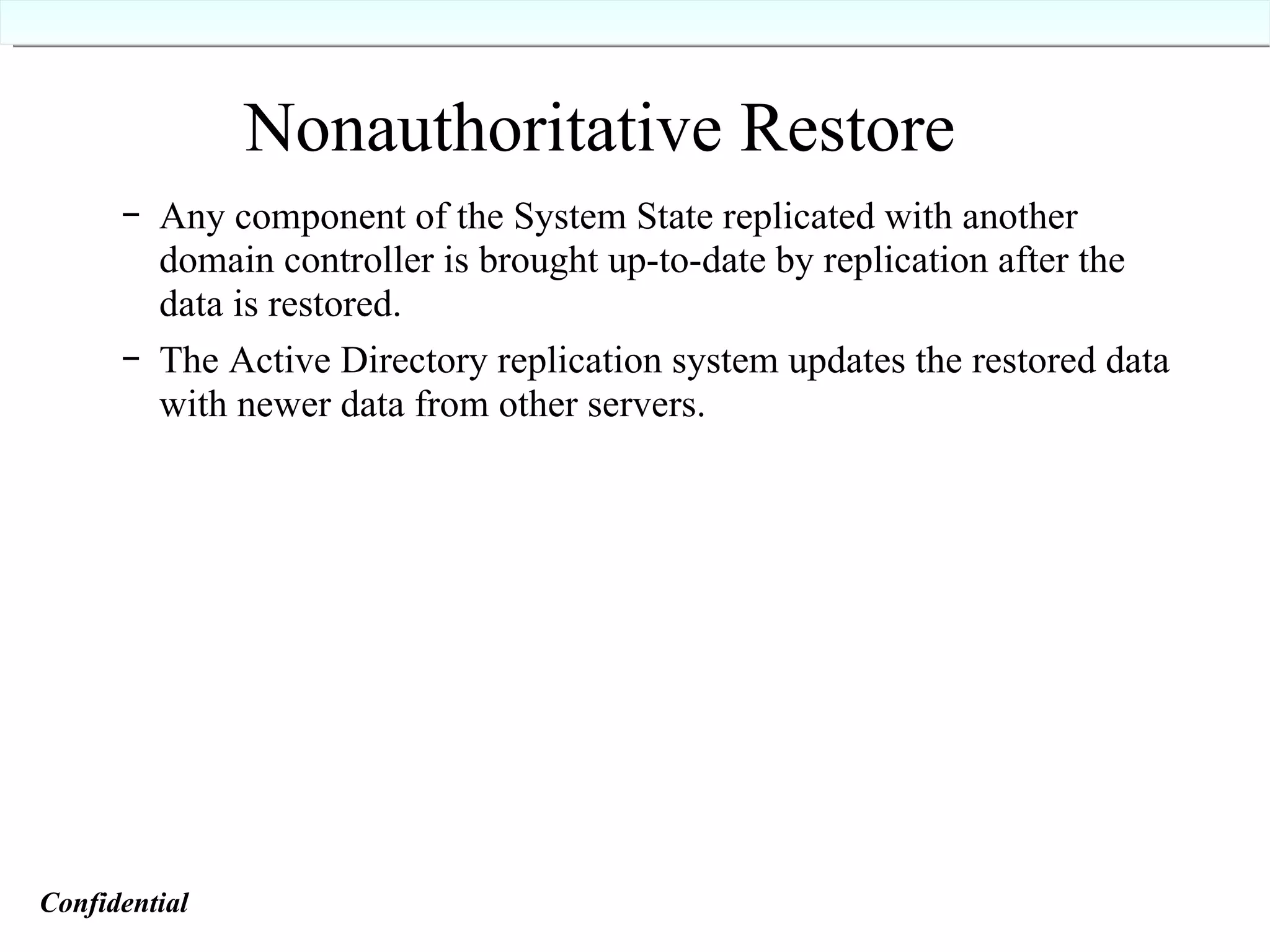 Nonauthoritative Restore Any component of the System State replicated with another domain controller is brought up-to-date by replication after the data is restored. The Active Directory replication system updates the restored data with newer data from other servers. Confidential   