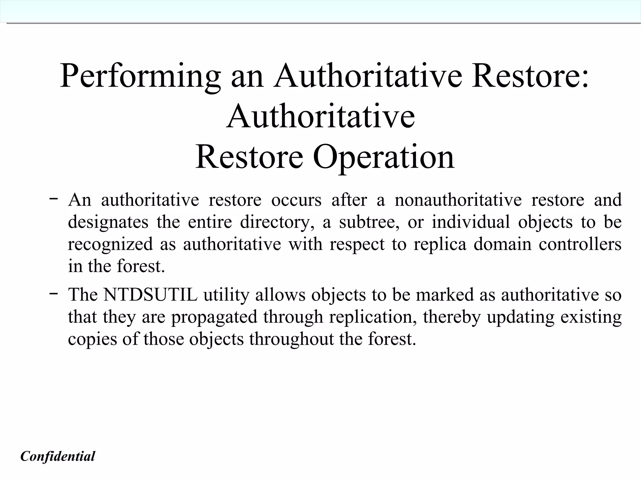 Performing an Authoritative Restore: Authoritative  Restore Operation An authoritative restore occurs after a nonauthoritative restore and designates the entire directory, a subtree, or individual objects to be recognized as authoritative with respect to replica domain controllers in the forest. The NTDSUTIL utility allows objects to be marked as authoritative so that they are propagated through replication, thereby updating existing copies of those objects throughout the forest. Confidential   