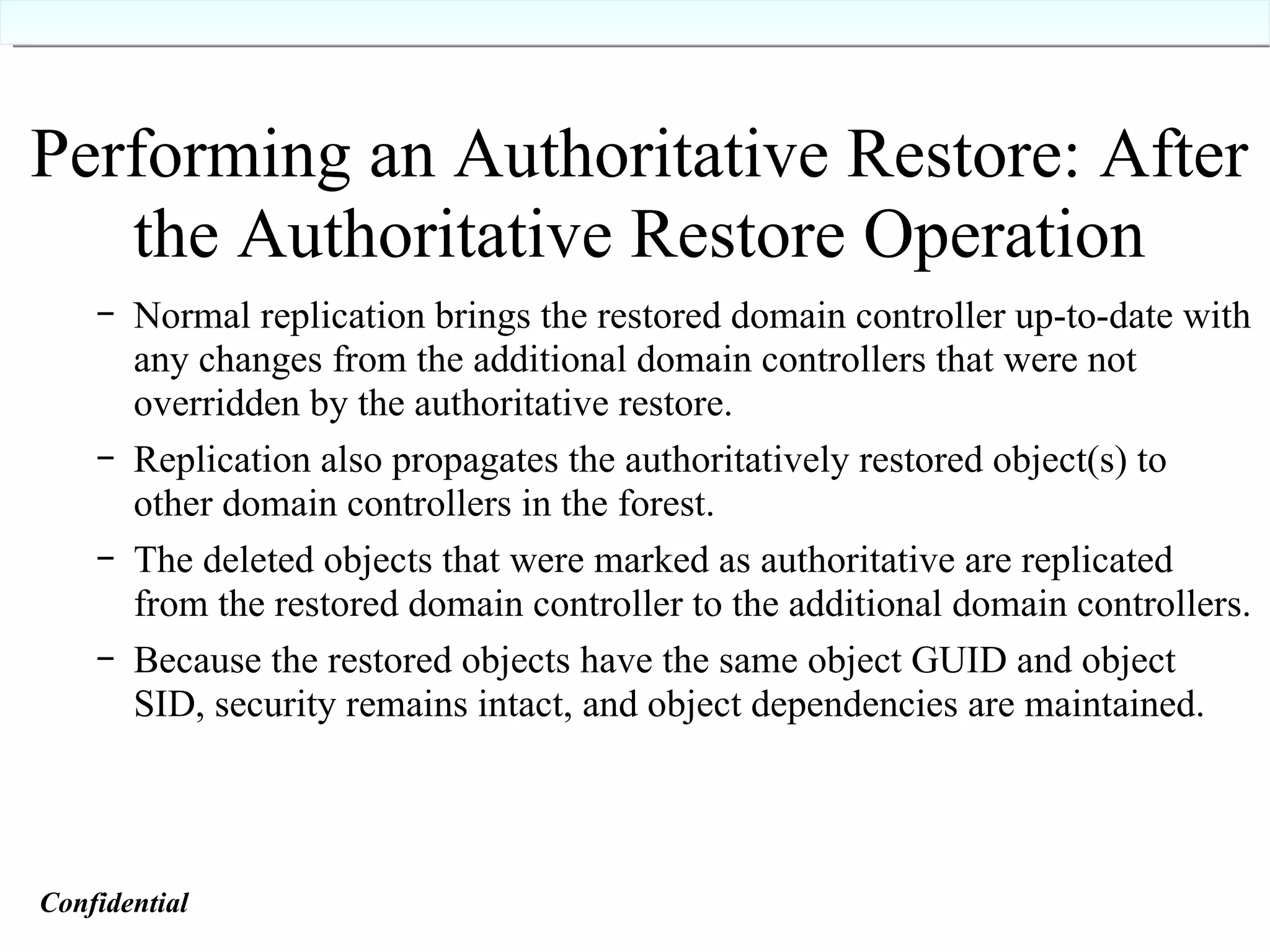 Performing an Authoritative Restore: After the Authoritative Restore Operation Normal replication brings the restored domain controller up-to-date with any changes from the additional domain controllers that were not overridden by the authoritative restore. Replication also propagates the authoritatively restored object(s) to other domain controllers in the forest. The deleted objects that were marked as authoritative are replicated from the restored domain controller to the additional domain controllers. Because the restored objects have the same object GUID and object SID, security remains intact, and object dependencies are maintained. Confidential   