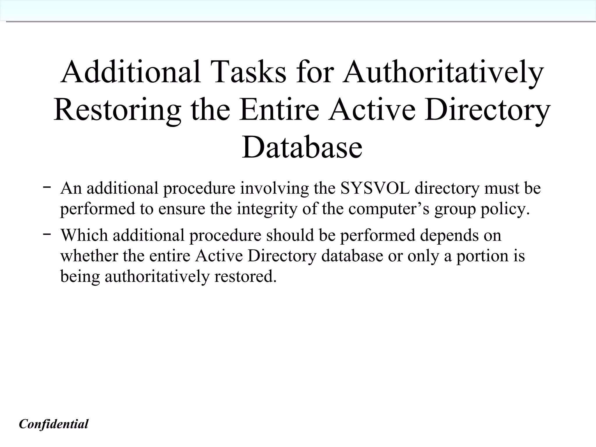 Additional Tasks for Authoritatively Restoring the Entire Active Directory Database An additional procedure involving the SYSVOL directory must be performed to ensure the integrity of the computer’s group policy. Which additional procedure should be performed depends on whether the entire Active Directory database or only a portion is being authoritatively restored. Confidential   