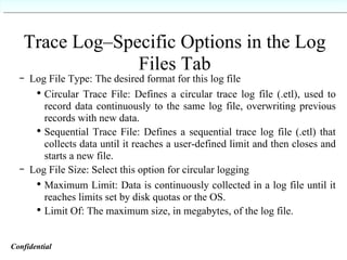Trace Log–Specific Options in the Log Files Tab Log File Type: The desired format for this log file Circular Trace File: Defines a circular trace log file (.etl), used to record data continuously to the same log file, overwriting previous records with new data. Sequential Trace File: Defines a sequential trace log file (.etl) that collects data until it reaches a user-defined limit and then closes and starts a new file. Log File Size: Select this option for circular logging Maximum Limit: Data is continuously collected in a log file until it reaches limits set by disk quotas or the OS. Limit Of: The maximum size, in megabytes, of the log file. Confidential   