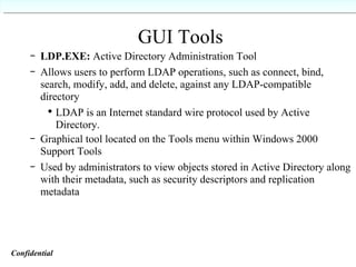 GUI Tools LDP.EXE:  Active Directory Administration Tool Allows users to perform LDAP operations, such as connect, bind, search, modify, add, and delete, against any LDAP-compatible directory LDAP is an Internet standard wire protocol used by Active Directory. Graphical tool located on the Tools menu within Windows 2000 Support Tools Used by administrators to view objects stored in Active Directory along with their metadata, such as security descriptors and replication metadata Confidential   