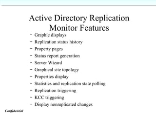 Active Directory Replication Monitor Features Graphic displays Replication status history Property pages Status report generation Server Wizard Graphical site topology Properties display Statistics and replication state polling Replication triggering KCC triggering Display nonreplicated changes Confidential   