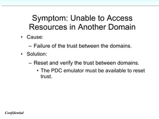 Symptom: Unable to Access Resources in Another Domain Cause: Failure of the trust between the domains. Solution: Reset and verify the trust between domains. The PDC emulator must be available to reset trust. Confidential   