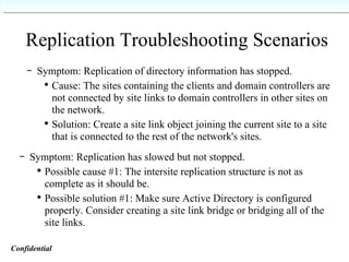 Replication Troubleshooting Scenarios Symptom: Replication of directory information has stopped. Cause: The sites containing the clients and domain controllers are not connected by site links to domain controllers in other sites on the network. Solution: Create a site link object joining the current site to a site that is connected to the rest of the network's sites.   Symptom: Replication has slowed but not stopped. Possible cause #1: The intersite replication structure is not as complete as it should be. Possible solution #1: Make sure Active Directory is configured properly. Consider creating a site link bridge or bridging all of the site links.   Confidential   