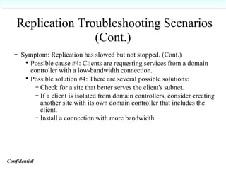Replication Troubleshooting Scenarios (Cont.)   Symptom: Replication has slowed but not stopped. (Cont.) Possible cause #4: Clients are requesting services from a domain controller with a low-bandwidth connection. Possible solution #4: There are several possible solutions: Check for a site that better serves the client's subnet. If a client is isolated from domain controllers, consider creating another site with its own domain controller that includes the client. Install a connection with more bandwidth. Confidential   