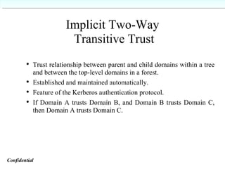 Implicit Two-Way  Transitive Trust Trust relationship between parent and child domains within a tree and between the top-level domains in a forest. Established and maintained automatically. Feature of the Kerberos authentication protocol. If Domain A trusts Domain B, and Domain B trusts Domain C, then Domain A trusts Domain C. Confidential   