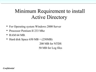 Minimum Requirement to install Active Directory For Operating system Windows 2000 Server Processor Pentium II 233 Mhz RAM 64 MB. Hard disk Space 650 MB + (250MB) 200 MB for NTDS 50 MB for Log files Confidential   