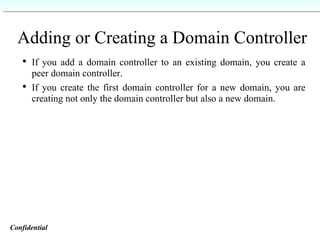 Adding or Creating a Domain Controller If you add a domain controller to an existing domain, you create a peer domain controller. If you create the first domain controller for a new domain, you are creating not only the domain controller but also a new domain. Confidential   