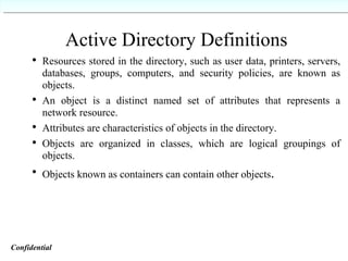Active Directory Definitions Resources stored in the directory, such as user data, printers, servers, databases, groups, computers, and security policies, are known as objects. An object is a distinct named set of attributes that represents a network resource. Attributes are characteristics of objects in the directory. Objects are organized in classes, which are logical groupings of objects. Objects known as containers can contain other objects . Confidential   
