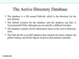 The Active Directory Database The database is a file named Ntds.dit, which is the directory for the new domain. The default location for the database and the database log files is %systemroot%\Ntds, although you can specify a different location. The database contains all the information stores in the Active Directory store. The Ntds.dit file is an ESE database that contains the entire schema, the global catalog, and all the objects stored on that domain controller. Confidential   