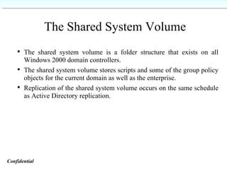 The Shared System Volume The shared system volume is a folder structure that exists on all Windows 2000 domain controllers. The shared system volume stores scripts and some of the group policy objects for the current domain as well as the enterprise. Replication of the shared system volume occurs on the same schedule as Active Directory replication. Confidential   