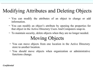 Modifying Attributes and Deleting Objects You can modify the attributes of an object to change or add information. You can modify an object’s attribute by opening the properties for that object in the Active Directory Users And Computers snap-in. To maintain security, delete objects when they are no longer needed. Moving Objects You can move objects from one location in the Active Directory store to another location. You should move objects when organization or administrative functions change. Confidential   