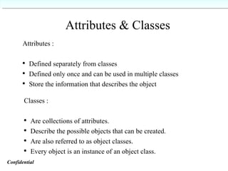 Attributes & Classes Attributes :  Defined separately from classes Defined only once and can be used in multiple classes Store the information that describes the object Classes :  Are collections of attributes. Describe the possible objects that can be created. Are also referred to as object classes. Every object is an instance of an object class. Confidential   