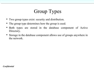 Group Types Two group types exist: security and distribution. The group type determines how the group is used. Both types are stored in the database component of Active Directory. Storage in the database component allows use of groups anywhere in the network. Confidential   