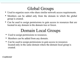 Global Groups Used to organize users who share similar network access requirements. Members can be added only from the domain in which the global group is created. Can be used to assign permissions to gain access to resources that are located in any domain in the domain tree or forest. Domain Local Groups Used to assign permissions to resources. Members can be added from any domain. Can be used to assign permissions to gain access to resources located only in the same domain where the domain local group is created. Confidential   
