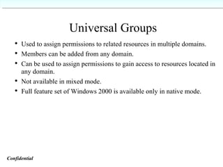 Universal Groups Used to assign permissions to related resources in multiple domains. Members can be added from any domain. Can be used to assign permissions to gain access to resources located in any domain. Not available in mixed mode. Full feature set of Windows 2000 is available only in native mode. Confidential   
