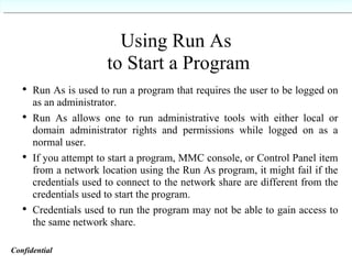Using Run As  to Start a Program Run As is used to run a program that requires the user to be logged on as an administrator. Run As allows one to run administrative tools with either local or domain administrator rights and permissions while logged on as a normal user. If you attempt to start a program, MMC console, or Control Panel item from a network location using the Run As program, it might fail if the credentials used to connect to the network share are different from the credentials used to start the program. Credentials used to run the program may not be able to gain access to the same network share. Confidential   