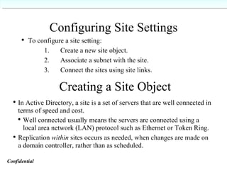 Configuring Site Settings   To configure a site setting:  1.  Create a new site object.   2.  Associate a subnet with the site.   3.  Connect the sites using site links. Creating a Site Object In Active Directory, a site is a set of servers that are well connected in terms of speed and cost. Well connected usually means the servers are connected using a local area network (LAN) protocol such as Ethernet or Token Ring. Replication  within  sites occurs as needed, when changes are made on a domain controller, rather than as scheduled. Confidential   