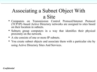 Associating a Subnet Object With  a Site Computers on Transmission Control Protocol/Internet Protocol (TCP/IP)–based Active Directory networks are assigned to sites based on their location in subnets. Subnets group computers in a way that identifies their physical proximity on the network. A site consists of one or more IP subnets. You create subnet objects and associate them with a particular site by using Active Directory Sites And Services.   Confidential   