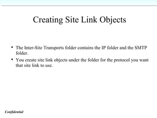 Creating Site Link Objects The Inter-Site Transports folder contains the IP folder and the SMTP folder. You create site link objects under the folder for the protocol you want that site link to use. Confidential   
