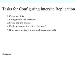 Tasks for Configuring Intersite Replication 1. Create site links.  2. Configure site link attributes. 3. Create site link bridges. 4. Configure connection objects (optional). 5. Designate a preferred bridgehead server (optional) . Confidential   