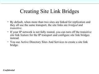 Creating Site Link Bridges   By default, when more than two sites are linked for replication and they all use the same transport, the site links are  bridged  and  transitive . If your IP network is not fully routed, you can turn off the transitive site link feature for the IP transport and configure site link bridges instead. You use Active Directory Sites And Services to create a site link bridge.   Confidential   