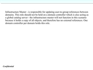 Infrastructure Master - is responsible for updating user-to-group references between domains. This role should not be held on a domain controller which is also acting as a global catalog server - the infrastructure master will not function in this scenario because it holds a copy of all objects, and therefore has no external references. One domain controller per domain holds this role. Confidential   
