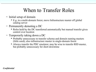 When to Transfer Roles Initial setup of domain E.g. in a multi-domain forest, move Infrastructure master off global catalog server Permanently demoting a DC Roles held by the DC transferred automatically but manual transfer gives control over location Temporarily taking down a DC Probably unnecessary to transfer schema and domain naming masters (little used); also infrastructure master in single-domain forest Always transfer the PDC emulator; may be wise to transfer RID master, but probably unnecessary for short downtime  Confidential   