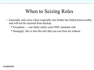When to Seizing Roles Generally only seize when originally role holder has failed irrecoverably and will not be restored from backup Exception — can fairly safely seize PDC emulator role Strangely, this is also the role that you can least do without Confidential   