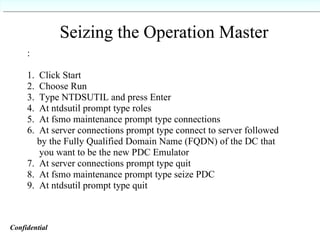 Seizing the Operation Master Seizing the Operation Master : 1.  Click Start 2.  Choose Run 3.  Type NTDSUTIL and press Enter 4.  At ntdsutil prompt type roles 5.  At fsmo maintenance prompt type connections 6.  At server connections prompt type connect to server followed  by the Fully Qualified Domain Name (FQDN) of the DC that  you want to be the new PDC Emulator 7.  At server connections prompt type quit 8.  At fsmo maintenance prompt type seize PDC 9.  At ntdsutil prompt type quit Confidential   