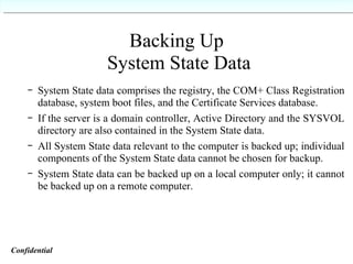 Backing Up  System State Data System State data comprises the registry, the COM+ Class Registration database, system boot files, and the Certificate Services database. If the server is a domain controller, Active Directory and the SYSVOL directory are also contained in the System State data. All System State data relevant to the computer is backed up; individual components of the System State data cannot be chosen for backup. System State data can be backed up on a local computer only; it cannot be backed up on a remote computer. Confidential   