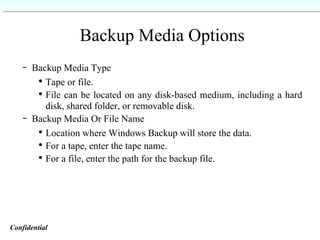 Backup Media Options Backup Media Type Tape or file. File can be located on any disk-based medium, including a hard disk, shared folder, or removable disk. Backup Media Or File Name Location where Windows Backup will store the data. For a tape, enter the tape name. For a file, enter the path for the backup file. Confidential   