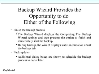 Backup Wizard Provides the Opportunity to do  Either of the Following Finish the backup process The Backup Wizard displays the Completing The Backup Wizard settings and then presents the option to finish and immediately start the backup. During backup, the wizard displays status information about the backup job. Back up later Additional dialog boxes are shown to schedule the backup process to occur later. Confidential   