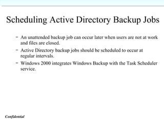 Scheduling Active Directory Backup Jobs An unattended backup job can occur later when users are not at work and files are closed. Active Directory backup jobs should be scheduled to occur at regular intervals. Windows 2000 integrates Windows Backup with the Task Scheduler service. Confidential   