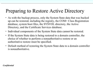 Preparing to Restore Active Directory As with the backup process, only the System State data that was backed up can be restored, including the registry, the COM+ Class Registration database, system boot files, the SYSVOL directory, the Active Directory, and the Certificate Services database. Individual components of the System State data cannot be restored. If the System State data is being restored to a domain controller, the choice of whether to perform a nonauthoritative restore or an authoritative restore must be specified. Default method of restoring the System State data to a domain controller is nonauthoritative. Confidential   