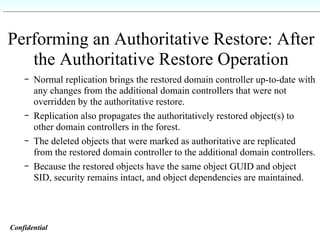Performing an Authoritative Restore: After the Authoritative Restore Operation Normal replication brings the restored domain controller up-to-date with any changes from the additional domain controllers that were not overridden by the authoritative restore. Replication also propagates the authoritatively restored object(s) to other domain controllers in the forest. The deleted objects that were marked as authoritative are replicated from the restored domain controller to the additional domain controllers. Because the restored objects have the same object GUID and object SID, security remains intact, and object dependencies are maintained. Confidential   