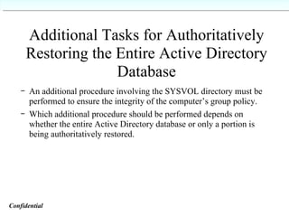 Additional Tasks for Authoritatively Restoring the Entire Active Directory Database An additional procedure involving the SYSVOL directory must be performed to ensure the integrity of the computer’s group policy. Which additional procedure should be performed depends on whether the entire Active Directory database or only a portion is being authoritatively restored. Confidential   
