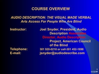 11/22/09
1
COURSE OVERVIEW
AUDIO DESCRIPTION: THE VISUAL MADE VERBAL
Arts Access For People Who Are Blind
Instructor: Joel Snyder, President, Audio
Description Associates
Director, Audio Description
Project, American Council
of the Blind
Telephone: 301 920-0218 or cell-301 452-1898
E-mail: jsnyder@audiodescribe.com
 