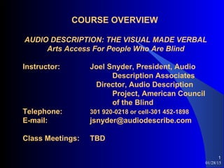 01/28/15
1
COURSE OVERVIEW
AUDIO DESCRIPTION: THE VISUAL MADE VERBAL
Arts Access For People Who Are Blind
Instructor: Joel Snyder, President, Audio
Description Associates
Director, Audio Description
Project, American Council
of the Blind
Telephone: 301 920-0218 or cell-301 452-1898
E-mail: jsnyder@audiodescribe.com
Class Meetings: TBD
 