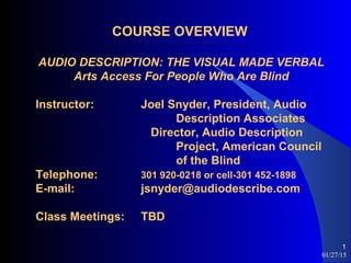 01/27/15
1
COURSE OVERVIEW
AUDIO DESCRIPTION: THE VISUAL MADE VERBAL
Arts Access For People Who Are Blind
Instructor: Joel Snyder, President, Audio
Description Associates
Director, Audio Description
Project, American Council
of the Blind
Telephone: 301 920-0218 or cell-301 452-1898
E-mail: jsnyder@audiodescribe.com
Class Meetings: TBD
 