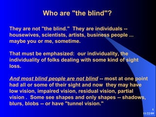 11/22/09
1
Who are "the blind"?
They are not "the blind." They are individuals --
housewives, scientists, artists, business people ...
maybe you or me, sometime.
That must be emphasized: our individuality, the
individuality of folks dealing with some kind of sight
loss.
And most blind people are not blind -- most at one point
had all or some of their sight and now they may have
low vision, impaired vision, residual vision, partial
vision . Some see shapes and only shapes -- shadows,
blurs, blobs -- or have "tunnel vision."
 