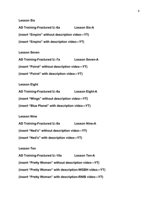 4
Lesson Six
AD Training-Fractured U.-6a Lesson Six-A
(insert “Empire” without description video—YT)
(insert “Empire” with description video—YT)
Lesson Seven
AD Training-Fractured U.-7a Lesson Seven-A
(insert “Poirot” without description video—YT)
(insert “Poirot” with description video—YT)
Lesson Eight
AD Training-Fractured U.-8a Lesson Eight-A
(insert “Wings” without description video—YT)
(insert “Blue Planet” with description video—YT)
Lesson Nine
AD Training-Fractured U.-9a Lesson Nine-A
(insert “Ned’s” without description video—YT)
(insert “Ned’s” with description video—YT)
Lesson Ten
AD Training-Fractured U.-10a Lesson Ten-A
(insert “Pretty Woman” without description video—YT)
(insert “Pretty Woman” with description-WGBH video—YT)
(insert “Pretty Woman” with description-RNIB video—YT)
 