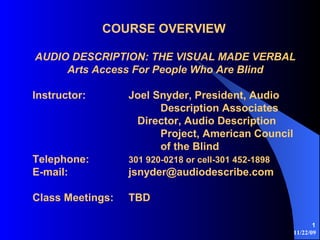 11/22/09
1
COURSE OVERVIEW
AUDIO DESCRIPTION: THE VISUAL MADE VERBAL
Arts Access For People Who Are Blind
Instructor: Joel Snyder, President, Audio
Description Associates
Director, Audio Description
Project, American Council
of the Blind
Telephone: 301 920-0218 or cell-301 452-1898
E-mail: jsnyder@audiodescribe.com
Class Meetings: TBD
 