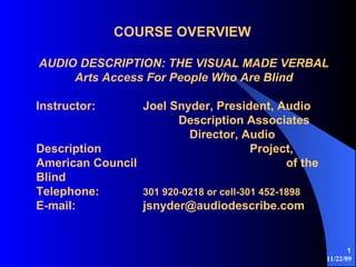 11/22/09
1
COURSE OVERVIEW
AUDIO DESCRIPTION: THE VISUAL MADE VERBAL
Arts Access For People Who Are Blind
Instructor: Joel Snyder, President, Audio
Description Associates
Director, Audio
Description Project,
American Council of the
Blind
Telephone: 301 920-0218 or cell-301 452-1898
E-mail: jsnyder@audiodescribe.com
 