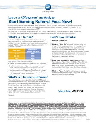 1
    Log on to ADTpays.com and Apply to
    Start Earning Referral Fees Now!
    Congratulations! You’ve been selected to apply to become a user of ADTpays.com! This is an opportunity for you to
    promote ADT home security and get paid, as an independent contractor of Alternate Channels, LLC on each of your
    referrals that becomes a completed sale by ADT. 2
    We know that you provide a valuable service to your clients, many of whom have home security needs. That’s why,
    if you qualify, Alternate Channels is introducing this exciting program, which is provided at no cost to you!

    What’s in it for you?                                                                               Here’s how it works:
    As a user of ADTpays.com, you will have the opportunity to
    help promote one of the best offers in the home security
                                                                                                        1. Go to ADTpays.com.
    industry. The more units you refer, which become completed
    sales by ADT, the more referral fees you can earn from                                              2. Click on “Sign Up,” and make sure you enter the
    Alternate Channels!                                                                                      6-digit referral code listed below on this page. Then
                                                                                                             complete the Alternate Channels application and
                                                 Commission                                                  registration form — be sure to read the important
              Units Sold
                                                Earned per Unit                                              terms and conditions of your Alternate Channels contract,
                                                                                                             and also be sure to provide accurate information since
                  0 – 49                                  $125
                                                                                                             your commission checks from Alternate Channels will
                 50 –99                                   $145                                               be mailed to the address provided.
                   100+                                   $165
    Also receive these additional beneﬁts:
                                                                                                        3. Once your application is approved, and you
                                                                                                             have accepted the terms and conditions of the Alternate
    • Free ADT-branded collateral to share with your customers                                               Channels contract (a hard copy will be sent for your
    • 24/7 online access to ADTpays.com to easily track your                                                 execution), you will receive a welcome e-mail with
      leads, referrals and installed completed sales by ADT                                                  instructions on how to log in and download collateral.

    • Ability through the ADTpays.com Agent Referral Program3
      to refer other business entities to the program and receive
                                                                                                        4. Click on “User Tools” to order your promotional
                                                                                                             materials containing your unique 6-digit code, and begin
      $25 in additional Agency Referral Fees
                                                                                                             earning commissions immediately!

    What’s in it for your customers?
    Your customers can receive special savings from ADT Security
    and have the beneﬁts of ADT’s personalized local service, fast alarm
    response and 24/7 monitoring to help protect against intrusion,
    ﬁre, smoke, ﬂood, high levels of carbon monoxide and more.
    At ADT, we’re proud to help protect over 90 percent of
    Fortune 500 companies, most U.S. ﬁnancial institutions,
    nearly 100 U.S. airports and millions of homes and families.
    That’s why we’re America’s #1 security company.
                                                                                                                          Referral Code:                    A99158
    Sincerely,



1
    Important Information — The ADTpays.com website, the ADTgoldteam.com website, the ADTbuilderbeneﬁts.com, the ADT Agent Referral Program, the ADT Gold Custom
    Integrator Program, the ADT promotional materials and other associated ADT documents and materials are provided by ADT Security Services, Inc. (“ADT”) for use by
    Alternate Channels, LLC (“AC”) solely as a resource in AC’s contractual relationships with independent contractors of AC (“Agents”). ADT reserves the right to establish
    the AC Agent and ADT Gold Custom Integrator Program qualiﬁcations with AC. Agents and Integrators who are accepted into the ADTpays.com Program and ADT Gold
    Custom Integrator Program enter into an independent contractor relationship with AC. ADT is not a party to any contract between AC and its Agents and ADT assumes no
    obligations or liabilities, including, but not limited to, the payment of commissions or any other compensation to AC’s Agents, with regard to any such agreements entered
    into between AC and its Agents or otherwise. AC is solely responsible for all matters related in any manner to an AC Agent or the AC/Agent agreements. This letter does
    not propose or create any relationship between ADT and the recipient of this letter or user of these websites or an AC Agent, including, but not limited to, any employment,
    partnership, joint venture, franchise, independent contractor or agency relationship.
2
    Completed Sale — The new ADT Customer must have signed a New ADT Residential Services Contract, and activated their system with payment of the Contract Total Installation Charge to ADT.
3
    ADTpays.com Agent Referral Program — Available for Agents whom ALTERNATE CHANNELS and ADT, in their sole discretion, have accepted in writing into the Agent Referral Program.
    The Agent Referral Program Referral Fee is available for Completed Sales resulting directly from residential customer Leads generated as a result of referrals by a local business recruited
    by the participating Agent through an Introductory Letter secured by Agent from the ADTpays.com website; provided, that such local business becomes an Alternate Channels, LLC Agent
    bound by the terms of the Alternate Channels/Agent Agreement, promoting the ADT Promotional Offer under the ADTpays.com website (“Referred Agent”).
    © 2008 ADT Security Services, Inc. ADT, the ADT logo, ADT Always There and 1-800-ADT-ASAP are registered trademarks of ADT Services AG and are used under license.                          L7510-01
 