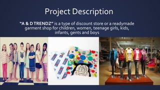 Project Description
“A & DTRENDZ” is a type of discount store or a readymade
garment shop for children, women, teenage girls, kids,
infants, gents and boys
 