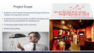Project Scope
 Explores current trends including technology trends and
merger and acquisition activity.
 Evaluates the current business model for boutiques and
looks at future possibilities for development.
 To develop relationships with customers.
 Relationship selling.
 