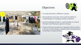 Objectives
 To create demand in different markets.
 Strong fashion and color sense with the ability to
create designs to changing market conditions.
 Good knowledge of fabrics, and the ability to choose
the best match between garment design.
 To get a Distinctive position in apparel industry where
I can use my best design, creative skills and experience
to develop a unique product.
 